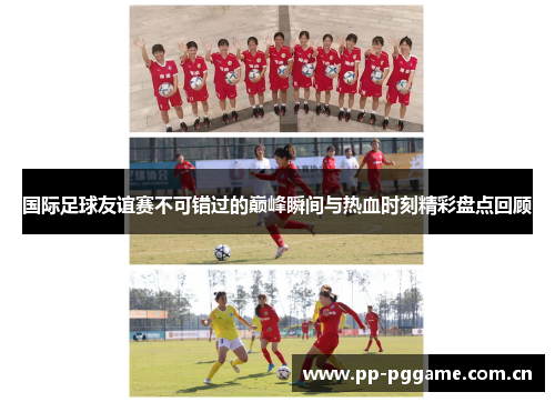 国际足球友谊赛不可错过的巅峰瞬间与热血时刻精彩盘点回顾 国际足球友谊赛不可错过的巅峰瞬间与热血时刻精彩盘点回顾
